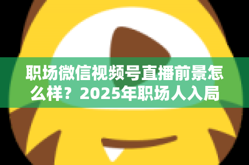职场微信视频号直播前景怎么样？2025年职场人入局直播带货与个人IP的机遇趋势深度解析