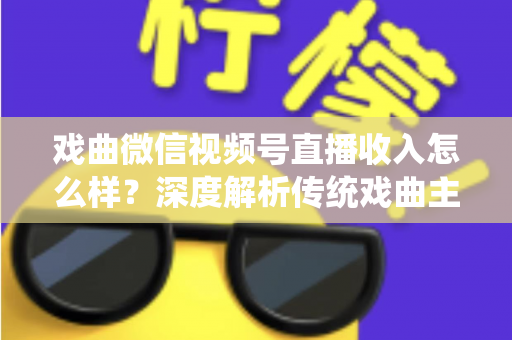 戏曲微信视频号直播收入怎么样？深度解析传统戏曲主播的变现现状与增收攻略