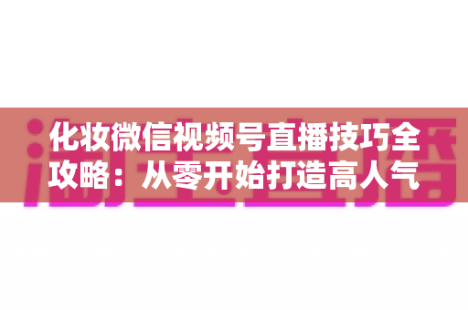 化妆微信视频号直播技巧全攻略：从零开始打造高人气、高转化的美妆直播间实战指南