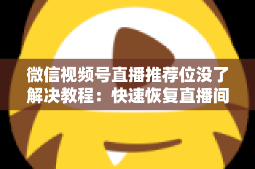 微信视频号直播推荐位没了解决教程：快速恢复直播间流量的完整自查与修复指南