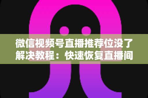 微信视频号直播推荐位没了解决教程：快速恢复直播间流量的完整自查与修复指南