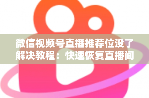 微信视频号直播推荐位没了解决教程：快速恢复直播间流量的完整自查与修复指南