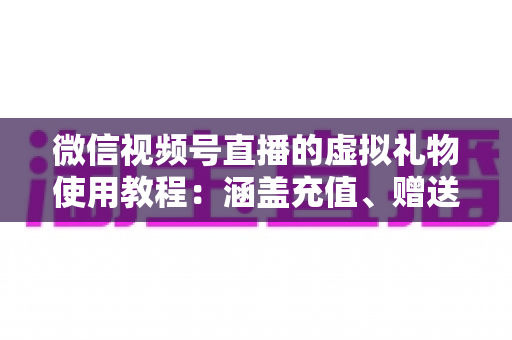 微信视频号直播的虚拟礼物使用教程：涵盖充值、赠送、收益提现的全流程实操指南