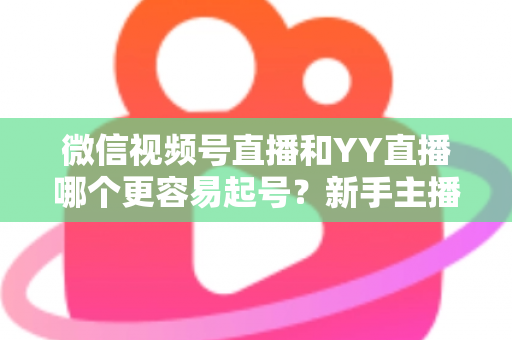 微信视频号直播和YY直播哪个更容易起号？新手主播平台选择深度解析与实战指南