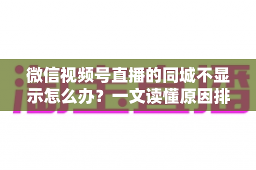 微信视频号直播的同城不显示怎么办？一文读懂原因排查与高效解决技巧