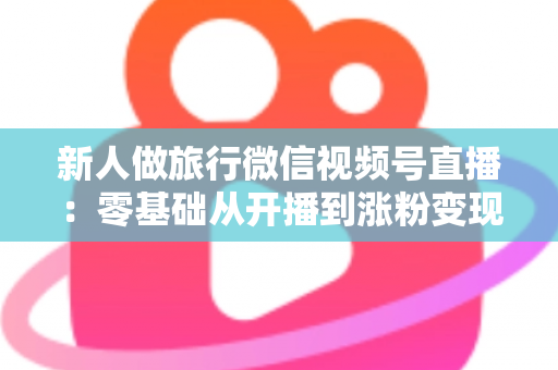 新人做旅行微信视频号直播:零基础从开播到涨粉变现的完整实战指南 新人做旅行微信视频号直播:零基础从开播到涨粉变现的完整实战指南