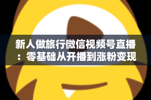 新人做旅行微信视频号直播：零基础从开播到涨粉变现的完整实战指南