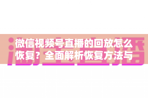 微信视频号直播的回放怎么恢复？全面解析恢复方法与防丢失技巧