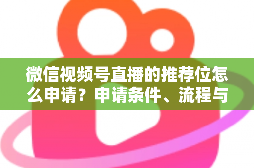 微信视频号直播的推荐位怎么申请？申请条件、流程与实操技巧全解析