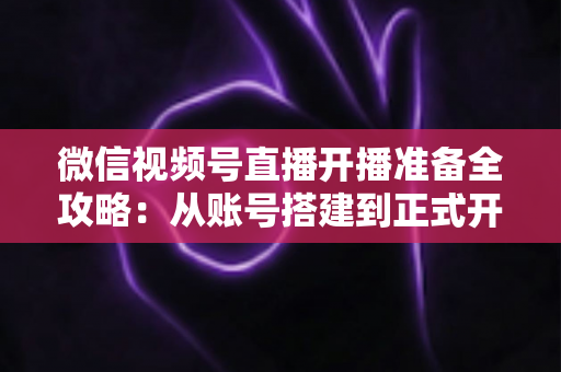 微信视频号直播开播准备全攻略：从账号搭建到正式开播的完整指南