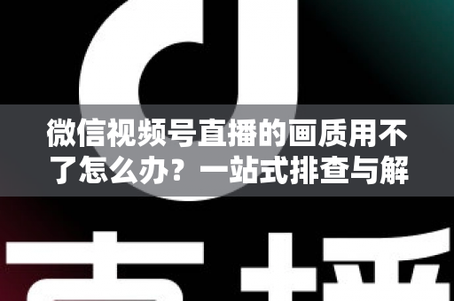 微信视频号直播的画质用不了怎么办？一站式排查与解决方案全攻略