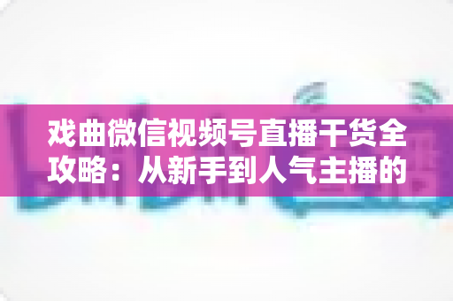 戏曲微信视频号直播干货全攻略：从新手到人气主播的实战指南