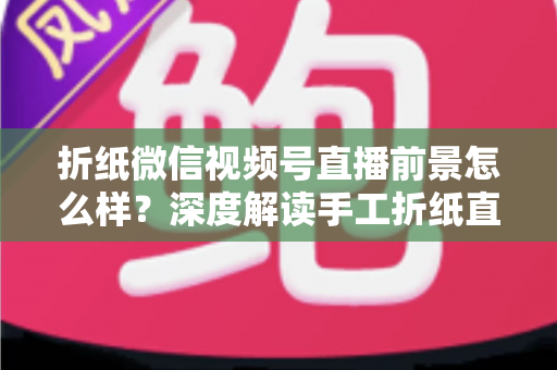 折纸微信视频号直播前景怎么样？深度解读手工折纸直播的机遇、变现路径与运营策略