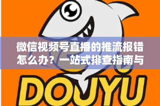 微信视频号直播的推流报错怎么办？一站式排查指南与实用解决方案全解析