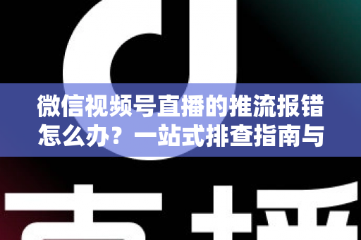 微信视频号直播的推流报错怎么办？一站式排查指南与实用解决方案全解析