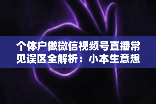 个体户做微信视频号直播常见误区全解析：小本生意想涨流量，这些坑千万别踩