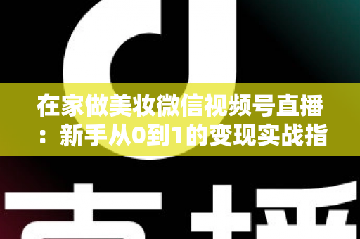 在家做美妆微信视频号直播：新手从0到1的变现实战指南