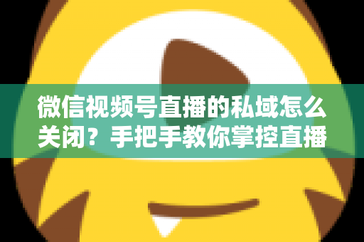微信视频号直播的私域怎么关闭？手把手教你掌控直播隐私与流量设置的完整指南