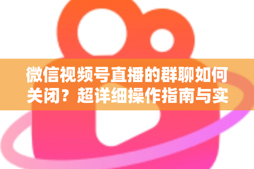 微信视频号直播的群聊如何关闭？超详细操作指南与实用技巧全解析