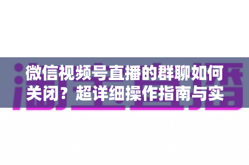 微信视频号直播的群聊如何关闭？超详细操作指南与实用技巧全解析