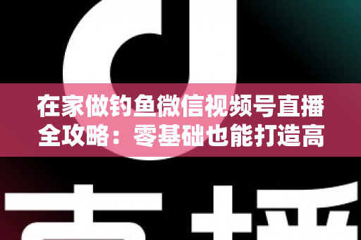 在家做钓鱼微信视频号直播全攻略：零基础也能打造高人气钓鱼直播间的实战指南