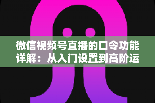 微信视频号直播的口令功能详解：从入门设置到高阶运营的完整指南