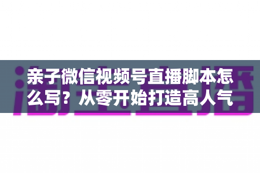 亲子微信视频号直播脚本怎么写？从零开始打造高人气亲子直播的完整攻略