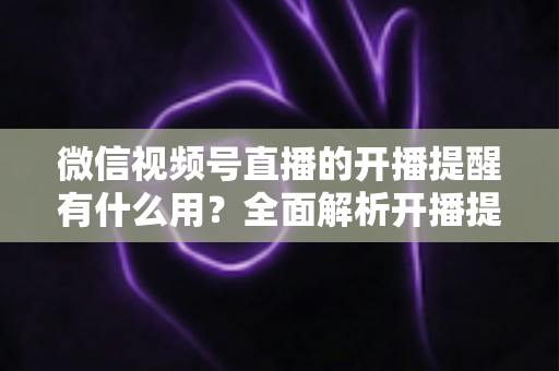 微信视频号直播的开播提醒有什么用？全面解析开播提醒功能的价值与使用技巧