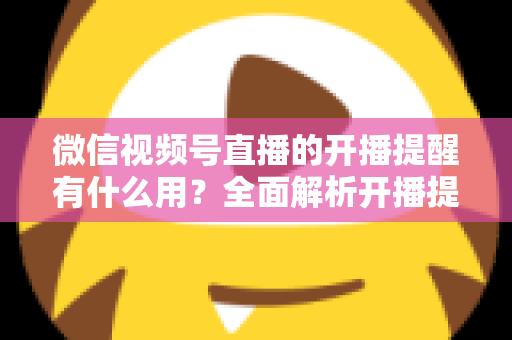 微信视频号直播的开播提醒有什么用？全面解析开播提醒功能的价值与使用技巧