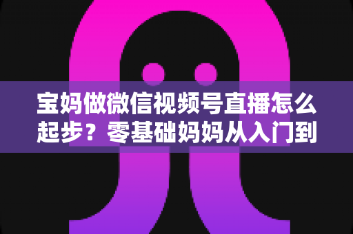宝妈做微信视频号直播怎么起步？零基础妈妈从入门到开播的完整指南