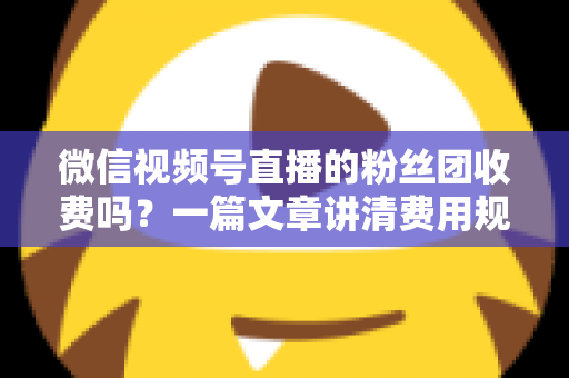 微信视频号直播的粉丝团收费吗？一篇文章讲清费用规则、粉丝权益与理性消费指南