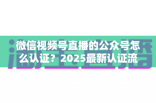 微信视频号直播的公众号怎么认证？2025最新认证流程、材料清单与实操指南全解析