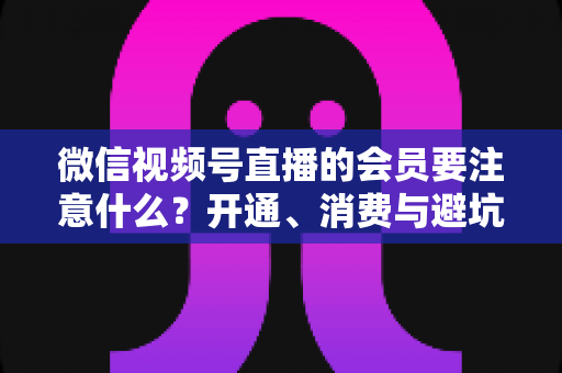 微信视频号直播的会员要注意什么？开通、消费与避坑全攻略