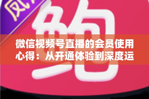 微信视频号直播的会员使用心得:从开通体验到深度运营的实战全攻略 微信视频号直播的会员使用心得:从开通体验到深度运营的实战全攻略