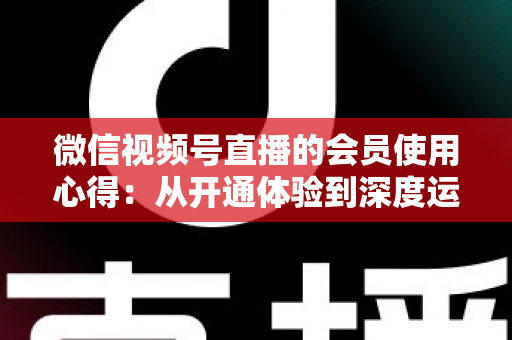 微信视频号直播的会员使用心得：从开通体验到深度运营的实战全攻略