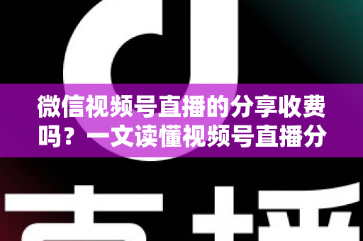 微信视频号直播的分享收费吗？一文读懂视频号直播分享机制与相关费用全解析
