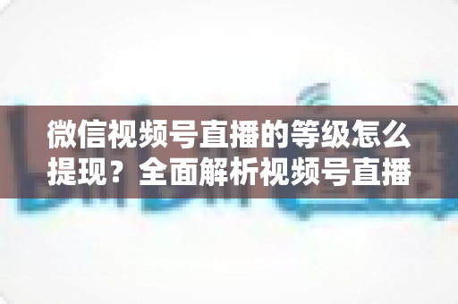 微信视频号直播的等级怎么提现？全面解析视频号直播收益提现流程与实用技巧