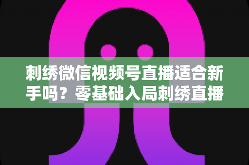 刺绣微信视频号直播适合新手吗？零基础入局刺绣直播的完整指南与实战建议