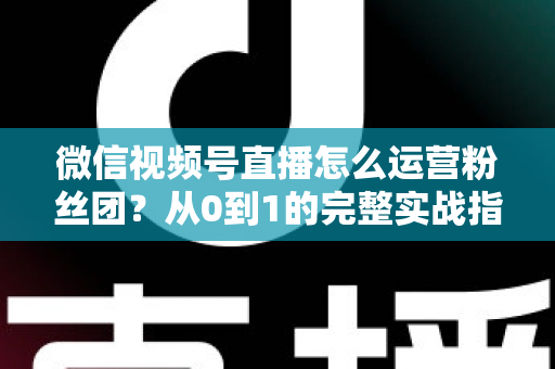 微信视频号直播怎么运营粉丝团？从0到1的完整实战指南与技巧解析
