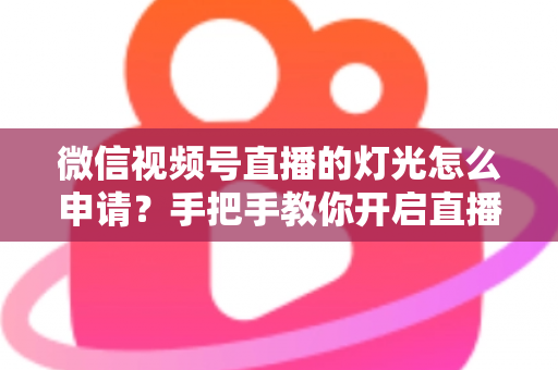 微信视频号直播的灯光怎么申请？手把手教你开启直播间灯光功能与布光技巧