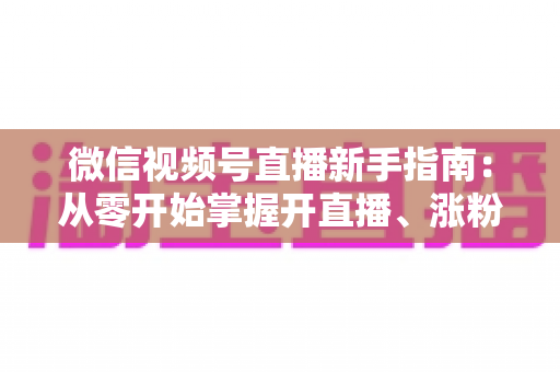 微信视频号直播新手指南：从零开始掌握开直播、涨粉丝与变现的完整教程