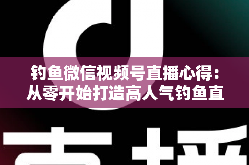钓鱼微信视频号直播心得：从零开始打造高人气钓鱼直播间的实战经验分享