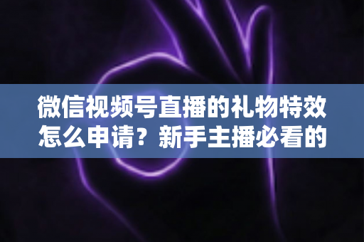 微信视频号直播的礼物特效怎么申请?新手主播必看的申请条件、流程与技巧全攻略 微信视频号直播的礼物特效怎么申请?新手主播必看的申请条件、流程与技巧全攻略