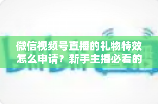 微信视频号直播的礼物特效怎么申请？新手主播必看的申请条件、流程与技巧全攻略