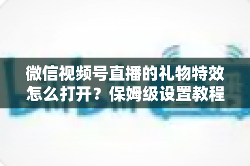 微信视频号直播的礼物特效怎么打开？保姆级设置教程、互动技巧与常见问题一次讲清