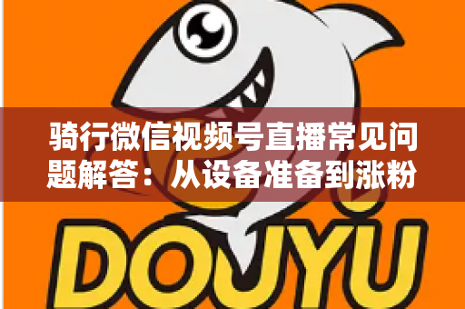 骑行微信视频号直播常见问题解答：从设备准备到涨粉变现的一站式实战指南