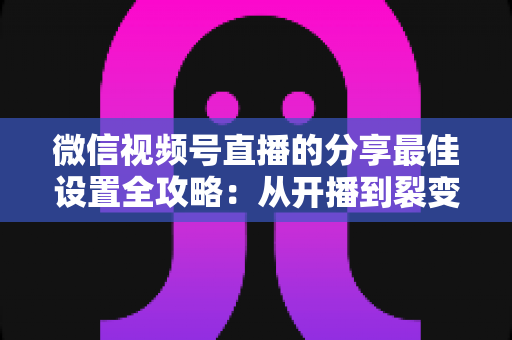 微信视频号直播的分享最佳设置全攻略：从开播到裂变，让直播间流量翻倍的实操指南