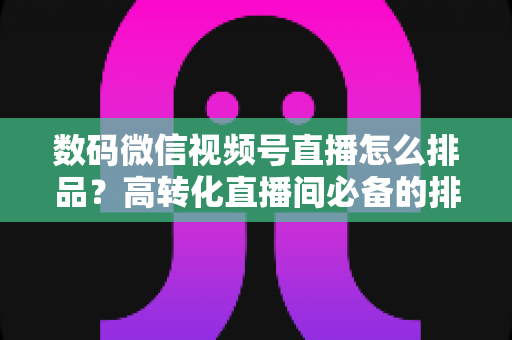 数码微信视频号直播怎么排品？高转化直播间必备的排品逻辑与实操全攻略
