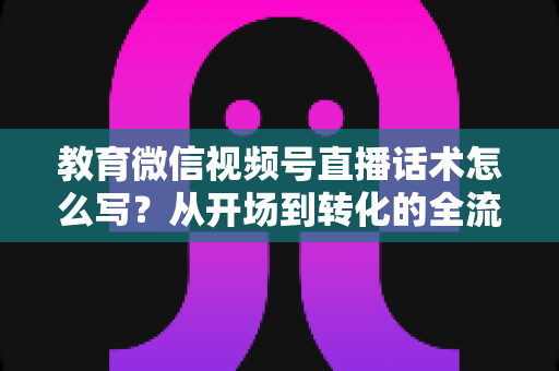 教育微信视频号直播话术怎么写？从开场到转化的全流程实战指南