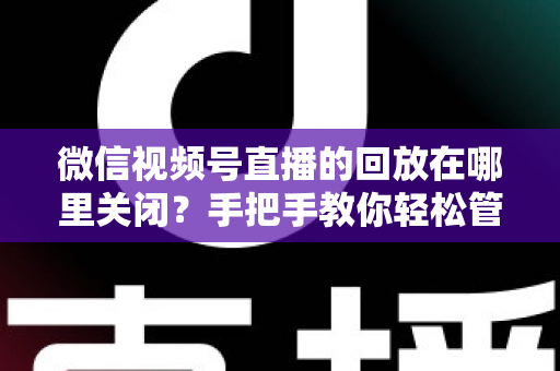 微信视频号直播的回放在哪里关闭？手把手教你轻松管理直播回放的完整指南